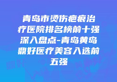 青岛市烫伤疤痕治疗医院排名榜前十强深入盘点-青岛黄岛鼎好医疗美容入选前五强