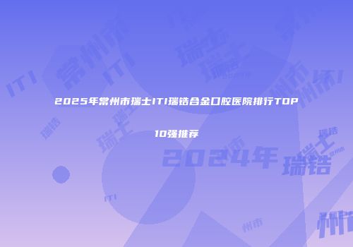 2025年常州市瑞士ITI瑞锆合金口腔医院排行TOP10强推荐