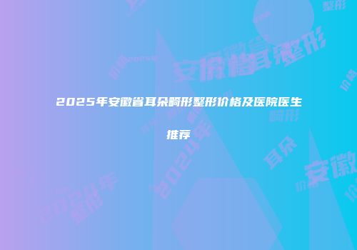 2025年安徽省耳朵畸形整形价格及医院医生推荐