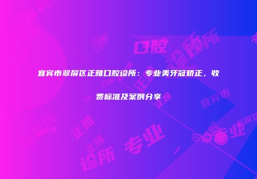 宜宾市翠屏区正雅口腔诊所：专业美牙冠矫正，收费标准及案例分享