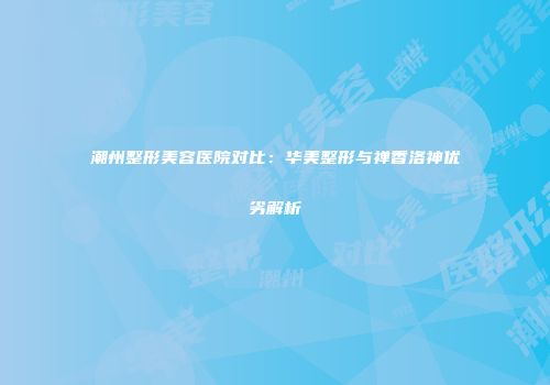 潮州整形美容医院对比：华美整形与禅香洛神优劣解析