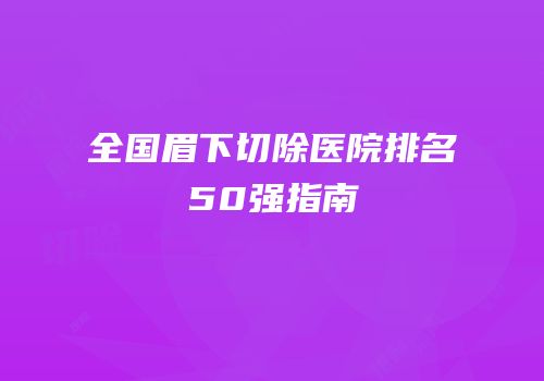 全国眉下切除医院排名50强指南