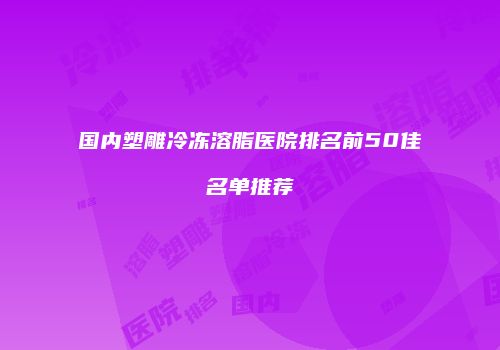 国内塑雕冷冻溶脂医院排名前50佳名单推荐