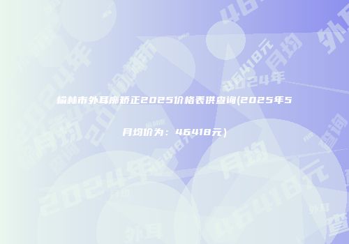 榆林市外耳廓矫正2025价格表供查询(2025年5月均价为：46418元）