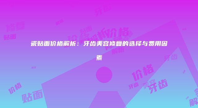 瓷贴面价格解析：牙齿美容修复的选择与费用因素