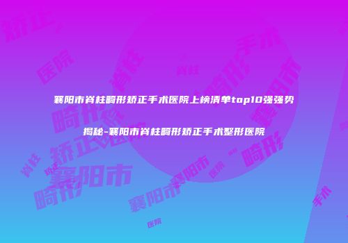 襄阳市脊柱畸形矫正手术医院上榜清单top10强强势揭秘-襄阳市脊柱畸形矫正手术整形医院