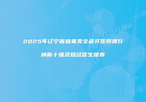 2025年辽宁省格莱美全瓷牙医院排行榜前十强及知名医生推荐