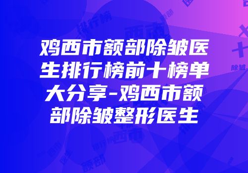 鸡西市额部除皱医生排行榜前十榜单大分享-鸡西市额部除皱整形医生