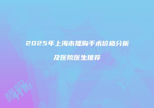 2025年上海市隆胸手术价格分析及医院医生推荐