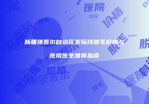 新疆维吾尔自治区发际线脱毛价格与医院医生推荐指南