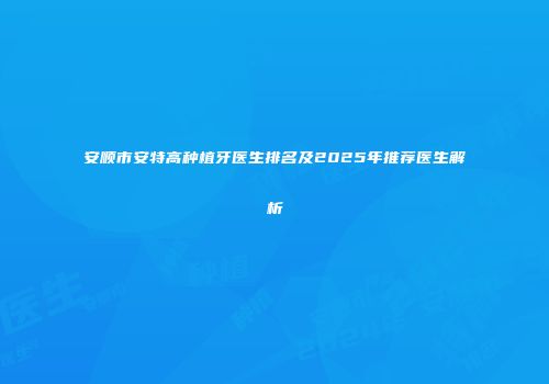 安顺市安特高种植牙医生排名及2025年推荐医生解析