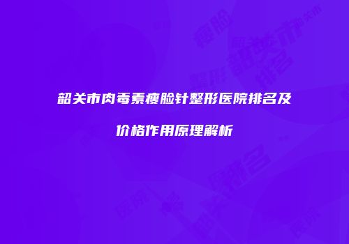 韶关市肉毒素瘦脸针整形医院排名及价格作用原理解析