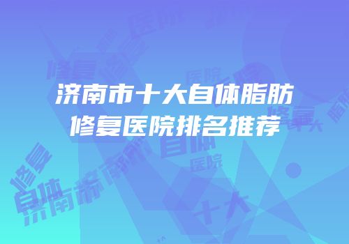 济南市十大自体脂肪修复医院排名推荐