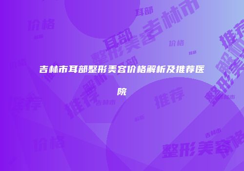 吉林市耳部整形美容价格解析及推荐医院