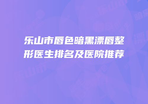 乐山市唇色暗黑漂唇整形医生排名及医院推荐