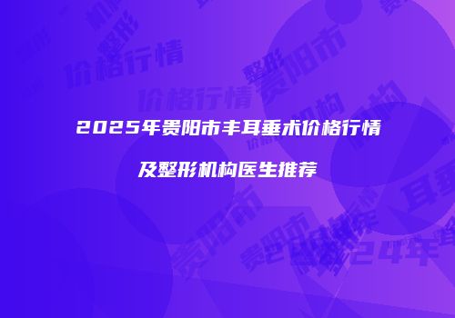 2025年贵阳市丰耳垂术价格行情及整形机构医生推荐