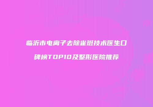 临沂市电离子去除雀斑技术医生口碑榜TOP10及整形医院推荐