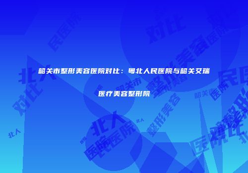 韶关市整形美容医院对比：粤北人民医院与韶关艾瑞医疗美容整形院