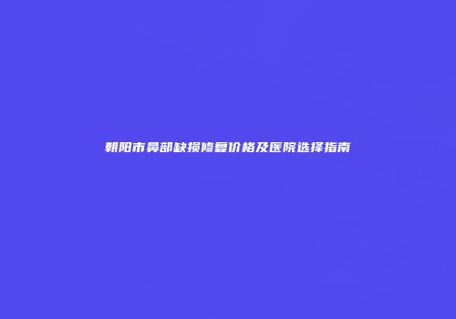 朝阳市鼻部缺损修复价格及医院选择指南