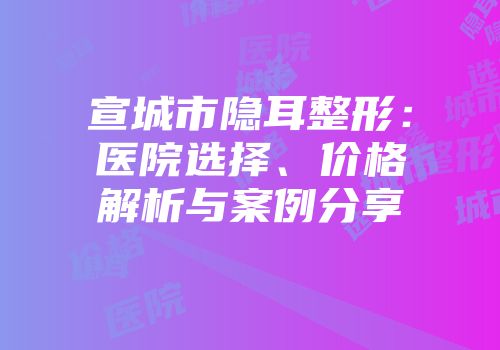 宣城市隐耳整形：医院选择、价格解析与案例分享