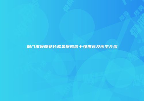 荆门市骨膜贴片隆鼻医院前十强推荐及医生介绍