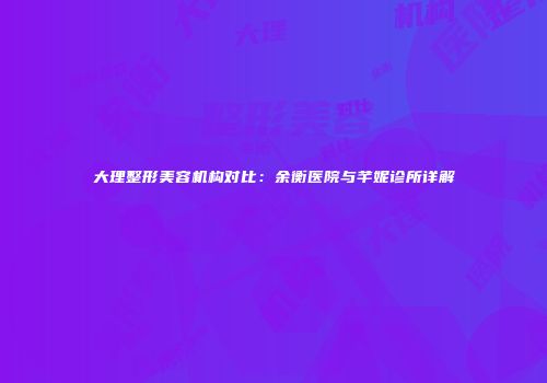 大理整形美容机构对比：余衡医院与芊妮诊所详解