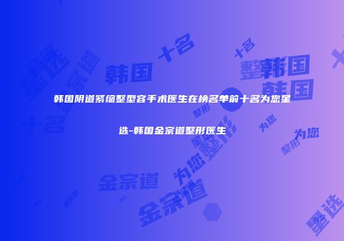 韩国阴道紧缩整型容手术医生在榜名单前十名为您星选-韩国金宗道整形医生