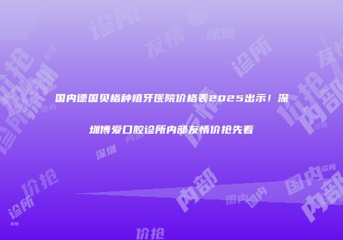 国内德国贝格种植牙医院价格表2025出示！深圳博爱口腔诊所内部友情价抢先看