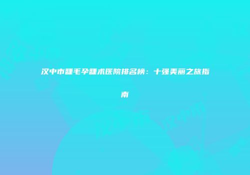 汉中市睫毛孕睫术医院排名榜：十强美丽之旅指南