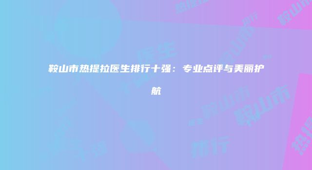 鞍山市热提拉医生排行十强：专业点评与美丽护航