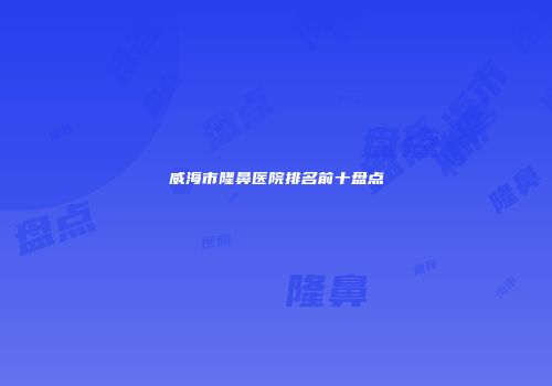 威海市隆鼻医院排名前十盘点
