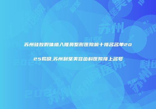 苏州硅胶假体植入隆鼻整形医院前十排名名单2025揭晓,苏州利坚美容齿科医院排上名号