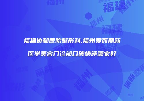 福建协和医院整形科,福州爱而丽新医学美容门诊部口碑横评哪家好