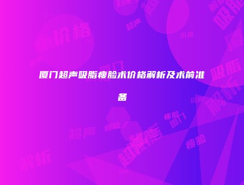 厦门超声吸脂瘦脸术价格解析及术前准备