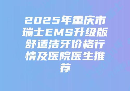 2025年重庆市瑞士EMS升级版舒适洁牙价格行情及医院医生推荐