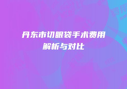 丹东市切眼袋手术费用解析与对比