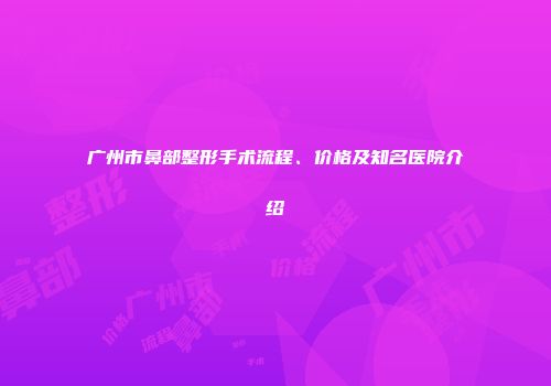 广州市鼻部整形手术流程、价格及知名医院介绍