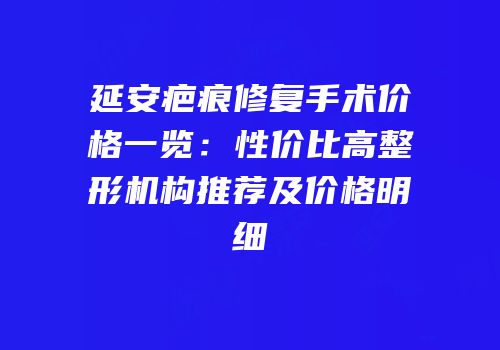 延安疤痕修复手术价格一览：性价比高整形机构推荐及价格明细