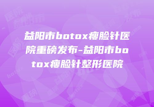 益阳市botox瘦脸针医院重磅发布-益阳市botox瘦脸针整形医院