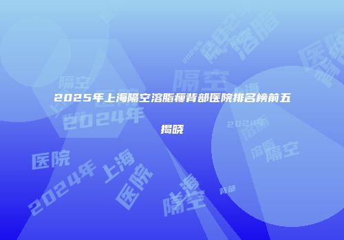 2025年上海隔空溶脂瘦背部医院排名榜前五揭晓