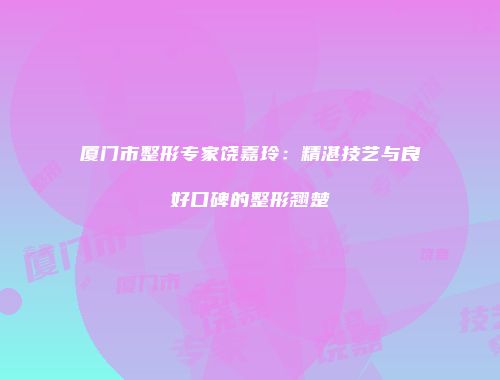 厦门市整形专家饶嘉玲：精湛技艺与良好口碑的整形翘楚