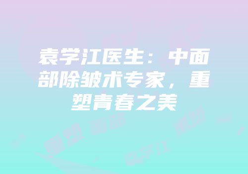 袁学江医生：中面部除皱术专家，重塑青春之美