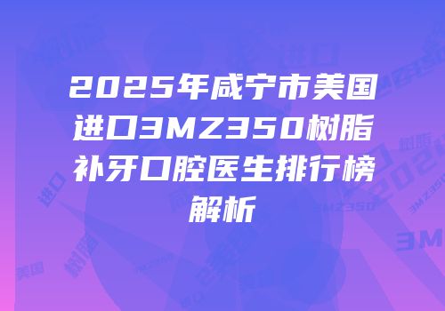2025年咸宁市美国进口3MZ350树脂补牙口腔医生排行榜解析