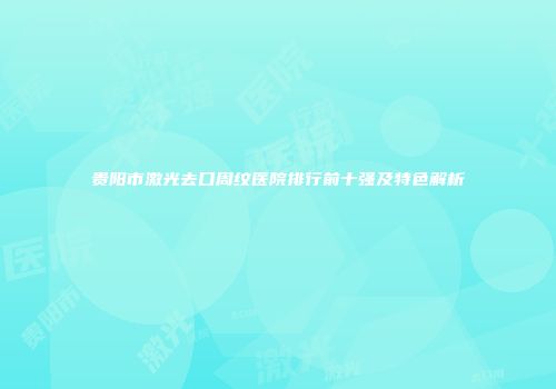 贵阳市激光去口周纹医院排行前十强及特色解析
