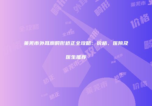 莱芜市外耳廓畸形矫正全攻略：价格、医院及医生推荐