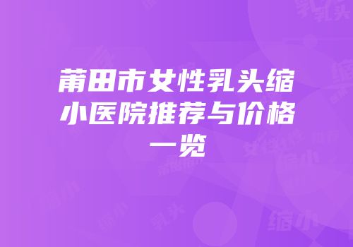莆田市女性乳头缩小医院推荐与价格一览