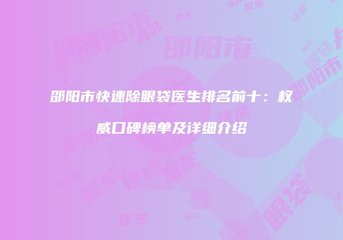 邵阳市快速除眼袋医生排名前十：权威口碑榜单及详细介绍