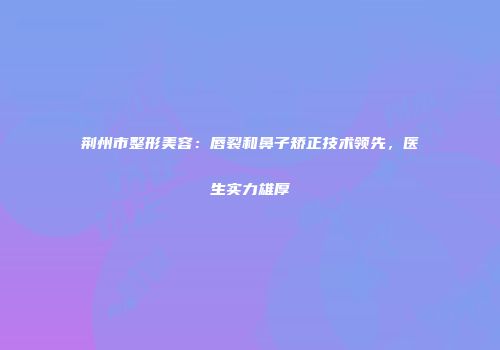 荆州市整形美容：唇裂和鼻子矫正技术领先，医生实力雄厚