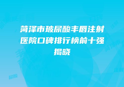 菏泽市玻尿酸丰唇注射医院口碑排行榜前十强揭晓