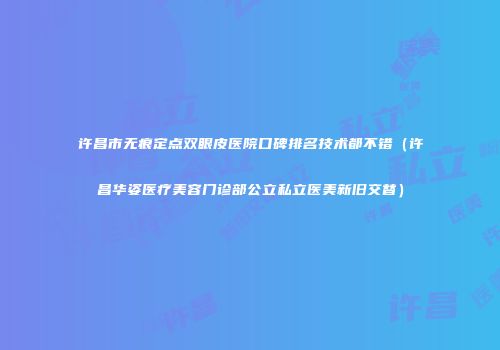 许昌市无痕定点双眼皮医院口碑排名技术都不错（许昌华姿医疗美容门诊部公立私立医美新旧交替）